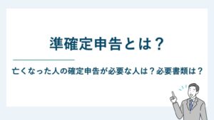 準確定申告とは｜亡くなった人の確定申告が必要な人は？必要書類は？