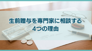 生前贈与を専門家に相談しながら進めるべき4つの理由とは？