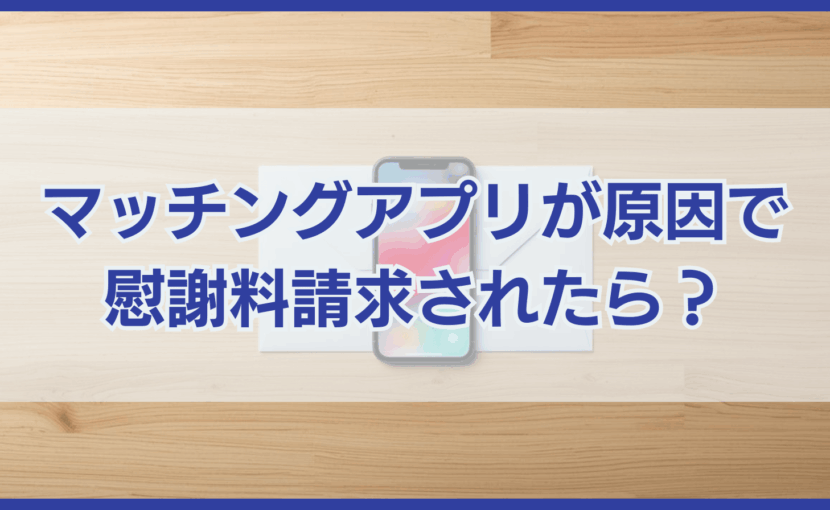 マッチングアプリが原因で慰謝料請求されたら確認すべきことと対処法