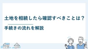 土地を相続したら確認すべきことは？手続きの流れを解説