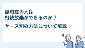 認知症の人は相続放棄ができるのか？ケース別の方法について解説