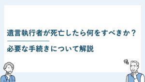 遺言執行者が死亡したら何をすべきか？必要な手続きについて解説