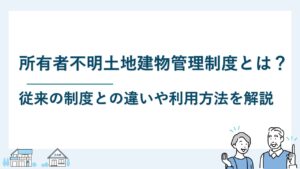 所有者不明土地建物管理制度とは？従来制度との違いや利用方法を解説